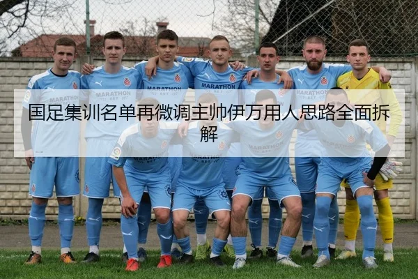 国足集训名单再微调主帅伊万用人思路全面拆解