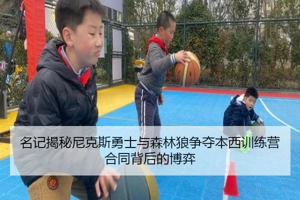 名记揭秘尼克斯勇士与森林狼争夺本西训练营合同背后的博弈
